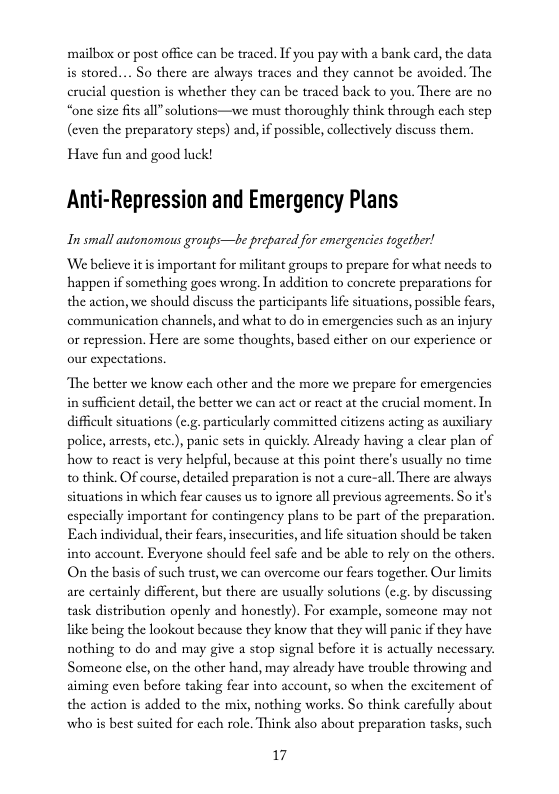 mailbox or post office can be traced. If you pay with a bank card, the data is stored.... So there are always traces and they cannot be avoided. The crucial question is whether they can be traced back to you. There are no “one size fits all” solutions—we must thoroughly think through cach step (even the preparatory steps) and, if possible, collectively discuss them.  Have fun and good luck!  Anti-Repression and Emergency Plans  In small autonomous groups—be prepared for emergencies together!  We believe it is important for militant groups to prepare for what needs to happen if something goes wrong. In addition to conerete preparations for the action, we should discuss the participants ife situations, possible fears, communication channels, and what to do in emergencics such as an injury or repression. Here are some thoughts, based ither on our experience or our expectations.  The better we know each other and the more we prepare for emergencics in suffcient detail,the better we can act or react at the crucial moment. In difficult situations (e.g. particularly committed citizens acting as auxiliary police, arrests, etc.), panic sets in quickly. Already having a clear plan of how to react is very helpful, because at this point there’s usually no time to think. OF course, detailed preparation is not a cure-all. There are always situations in which fear causes us to ignore all previous agreements. So it’s especially important for contingency plans to be part of the preparation. Each individual, their fears, insecurities, and life situation should be taken  into account. Everyonc should feel safe and be able to rely on the others. On the basis of such trust, we can overcome our fears together. Our limits are certainly different, but there are usually solutions (c.g. by discussing task distribution openly and honestly). For example, someone may not like being the lookout because they know that they vill panic if they have nothing to do and may give a stop signal befor Someone else, on the other hand, may already have trouble throwing and aiming even before taking fear into account, so when the excitement of the action is added to the mix, nothing works. So think carefully about who is best suited for cach role. Think also about preparation tasks, such  t s actually necessary.  17 